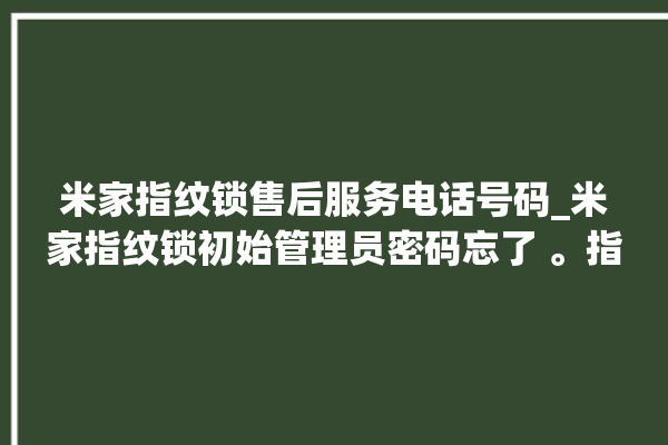 米家指纹锁售后服务电话号码_米家指纹锁初始管理员密码忘了 。指纹锁