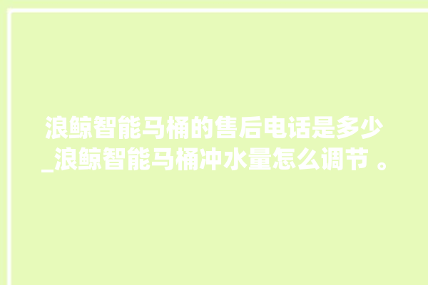 浪鲸智能马桶的售后电话是多少_浪鲸智能马桶冲水量怎么调节 。马桶