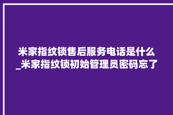 米家指纹锁售后服务电话是什么_米家指纹锁初始管理员密码忘了 。指纹锁