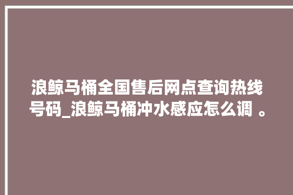 浪鲸马桶全国售后网点查询热线号码_浪鲸马桶冲水感应怎么调 。马桶