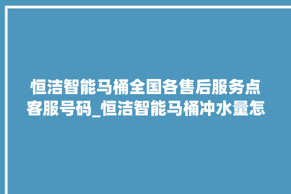 恒洁智能马桶全国各售后服务点客服号码_恒洁智能马桶冲水量怎么调节 。马桶