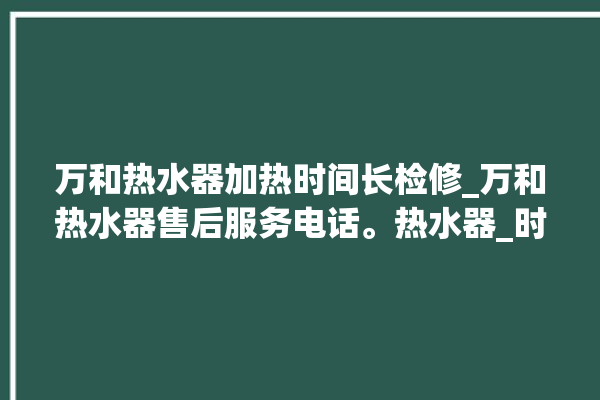 万和热水器加热时间长检修_万和热水器售后服务电话。热水器_时间长