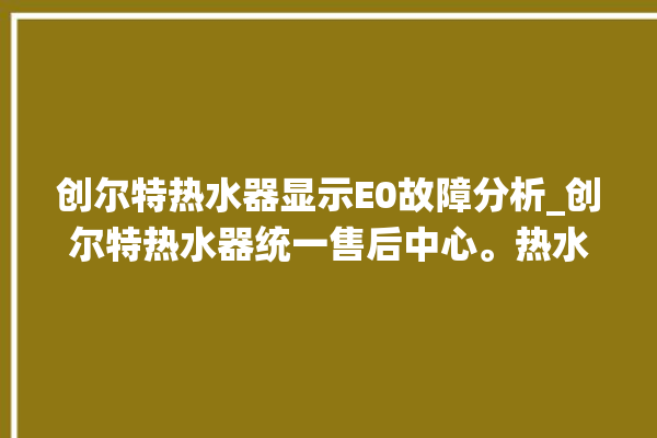 创尔特热水器显示E0故障分析_创尔特热水器统一售后中心。热水器_尔特