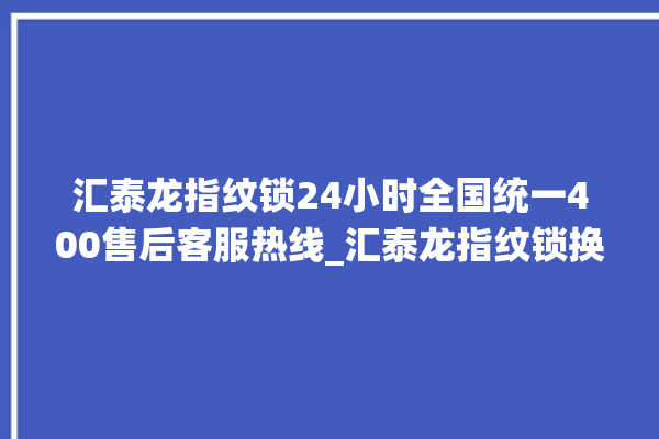 汇泰龙指纹锁24小时全国统一400售后客服热线_汇泰龙指纹锁换电池 。泰龙