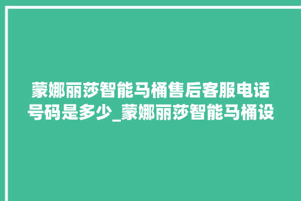 蒙娜丽莎智能马桶售后客服电话号码是多少_蒙娜丽莎智能马桶设置自动冲水 。蒙娜丽莎