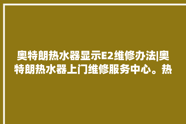 奥特朗热水器显示E2维修办法|奥特朗热水器上门维修服务中心。热水器_奥特朗