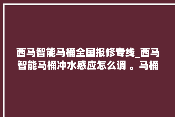 西马智能马桶全国报修专线_西马智能马桶冲水感应怎么调 。马桶