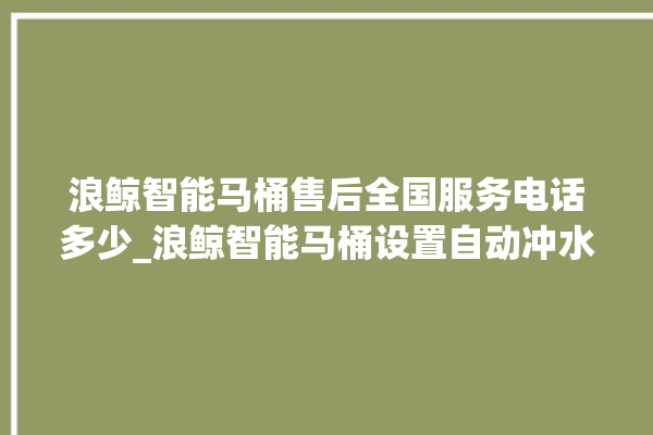 浪鲸智能马桶售后全国服务电话多少_浪鲸智能马桶设置自动冲水 。马桶