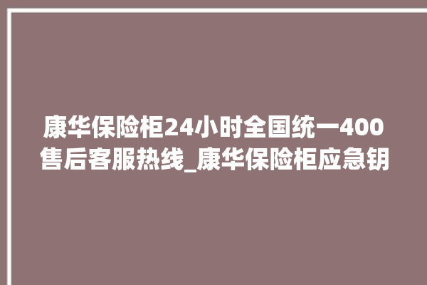 康华保险柜24小时全国统一400售后客服热线_康华保险柜应急钥匙怎么插 。保险柜