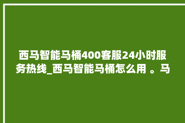 西马智能马桶400客服24小时服务热线_西马智能马桶怎么用 。马桶