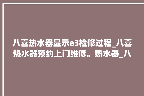 八喜热水器显示e3检修过程_八喜热水器预约上门维修。热水器_八喜