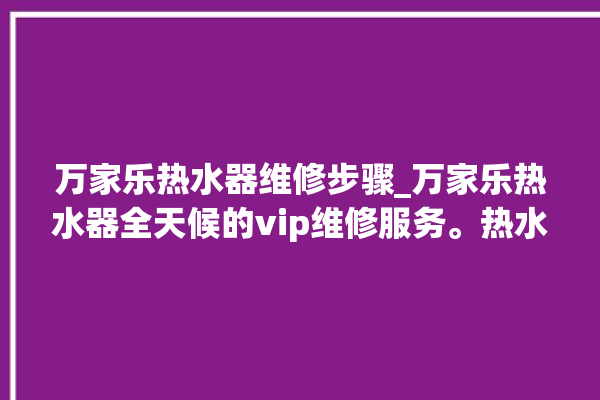 万家乐热水器维修步骤_万家乐热水器全天候的vip维修服务。热水器_维修服务