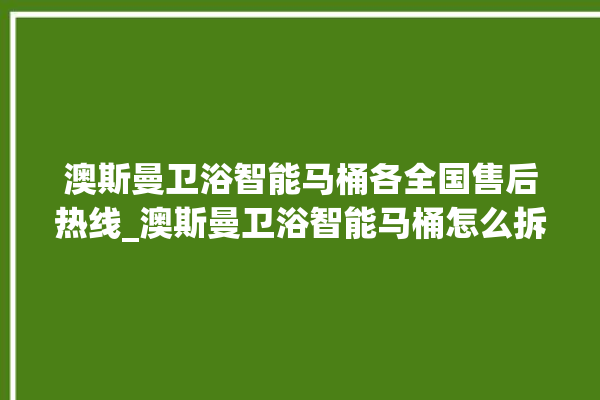 澳斯曼卫浴智能马桶各全国售后热线_澳斯曼卫浴智能马桶怎么拆卸 。马桶