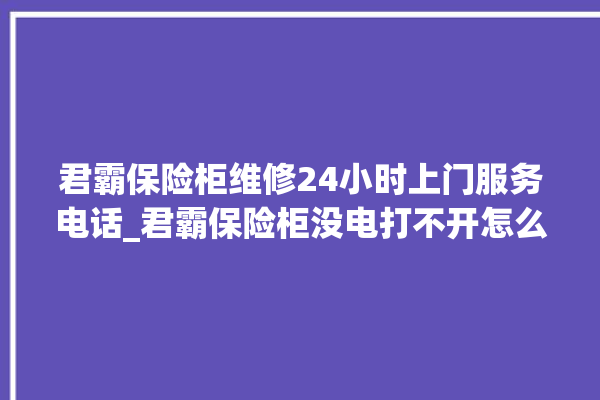 君霸保险柜维修24小时上门服务电话_君霸保险柜没电打不开怎么办 。保险柜