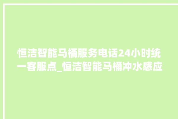 恒洁智能马桶服务电话24小时统一客服点_恒洁智能马桶冲水感应怎么调 。马桶