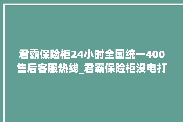 君霸保险柜24小时全国统一400售后客服热线_君霸保险柜没电打不开怎么办 。保险柜