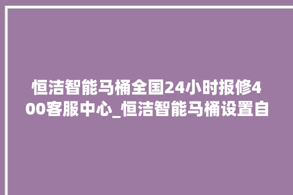 恒洁智能马桶全国24小时报修400客服中心_恒洁智能马桶设置自动冲水 。马桶