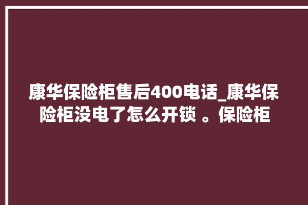 康华保险柜售后400电话_康华保险柜没电了怎么开锁 。保险柜