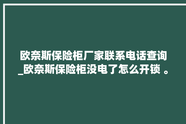 欧奈斯保险柜厂家联系电话查询_欧奈斯保险柜没电了怎么开锁 。保险柜