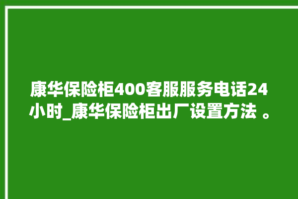 康华保险柜400客服服务电话24小时_康华保险柜出厂设置方法 。保险柜