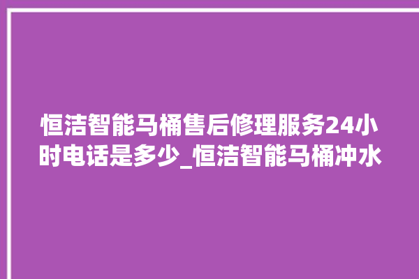 恒洁智能马桶售后修理服务24小时电话是多少_恒洁智能马桶冲水量怎么调节 。马桶