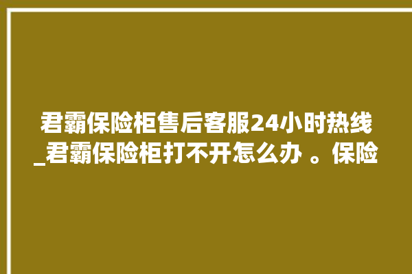 君霸保险柜售后客服24小时热线_君霸保险柜打不开怎么办 。保险柜