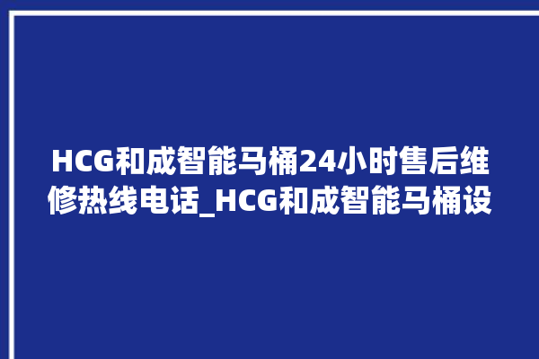 HCG和成智能马桶24小时售后维修热线电话_HCG和成智能马桶设置自动冲水 。马桶