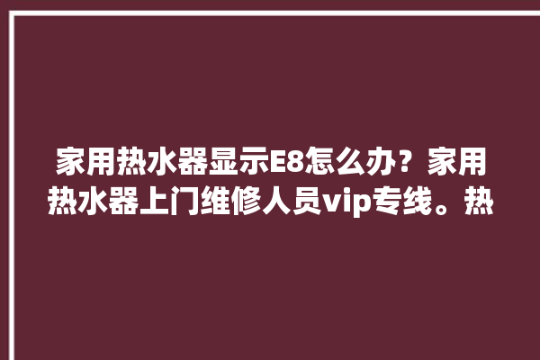 家用热水器显示E8怎么办？家用热水器上门维修人员vip专线。热水器_专线