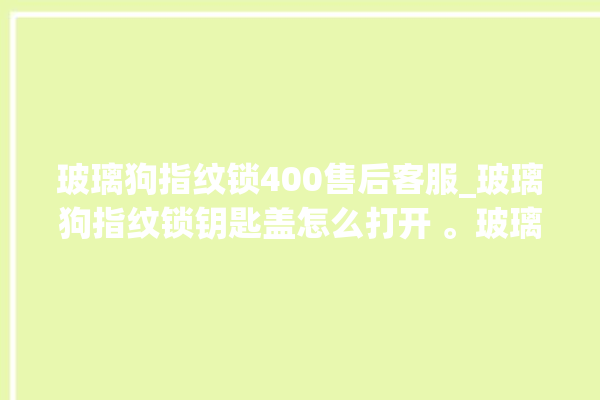 玻璃狗指纹锁400售后客服_玻璃狗指纹锁钥匙盖怎么打开 。玻璃