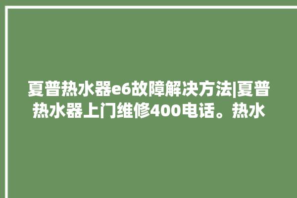 夏普热水器e6故障解决方法|夏普热水器上门维修400电话。热水器_解决方法