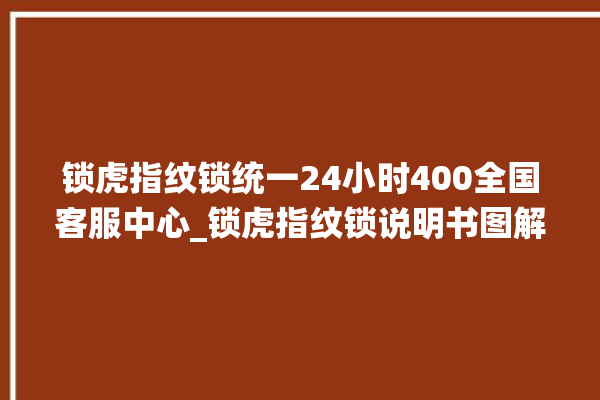 锁虎指纹锁统一24小时400全国客服中心_锁虎指纹锁说明书图解 。指纹锁