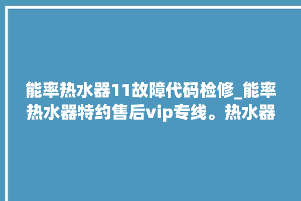 能率热水器11故障代码检修_能率热水器特约售后vip专线。热水器_专线