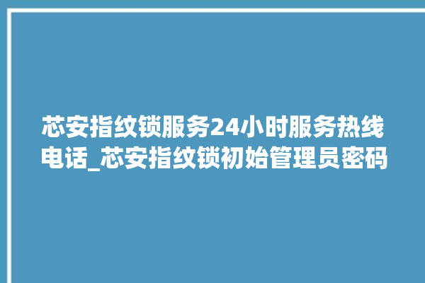 芯安指纹锁服务24小时服务热线电话_芯安指纹锁初始管理员密码忘了 。指纹锁