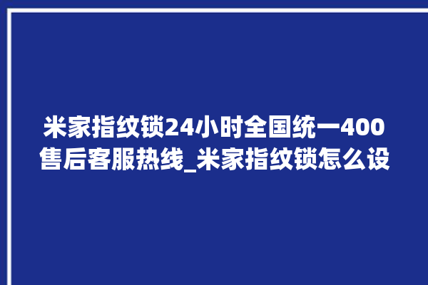 米家指纹锁24小时全国统一400售后客服热线_米家指纹锁怎么设置指纹 。指纹锁