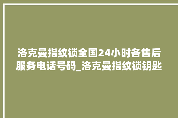 洛克曼指纹锁全国24小时各售后服务电话号码_洛克曼指纹锁钥匙盖怎么打开 。洛克