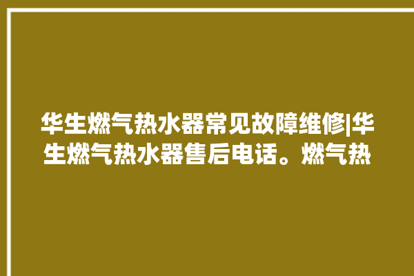 华生燃气热水器常见故障维修|华生燃气热水器售后电话。燃气热水器_常见故障