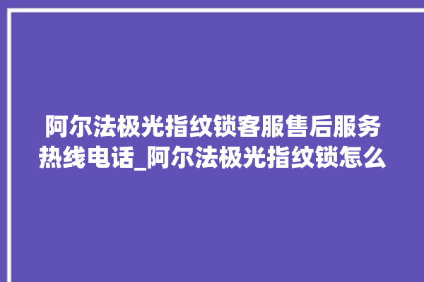 阿尔法极光指纹锁客服售后服务热线电话_阿尔法极光指纹锁怎么设置指纹 。阿尔法