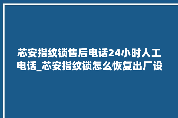 芯安指纹锁售后电话24小时人工电话_芯安指纹锁怎么恢复出厂设置 。电话