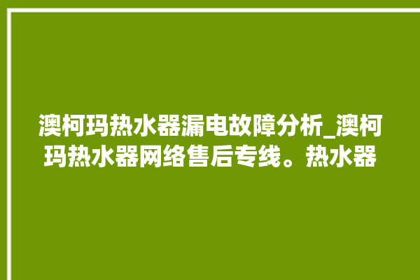 澳柯玛热水器漏电故障分析_澳柯玛热水器网络售后专线。热水器_专线