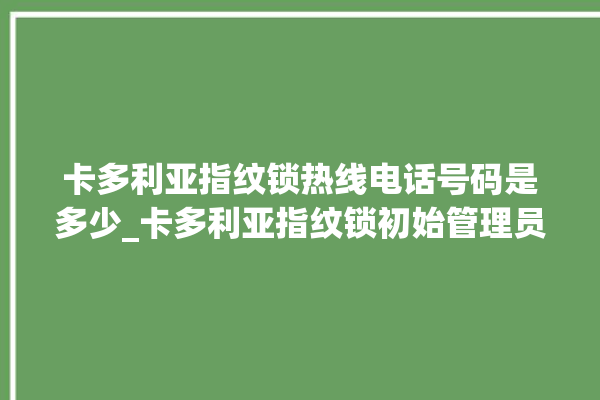 卡多利亚指纹锁热线电话号码是多少_卡多利亚指纹锁初始管理员密码忘了 。多利亚