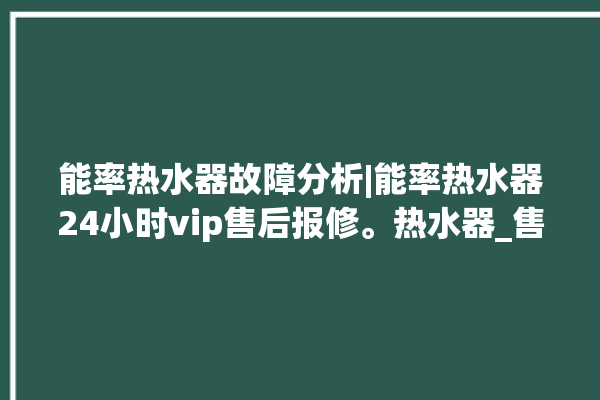 能率热水器故障分析|能率热水器24小时vip售后报修。热水器_售后