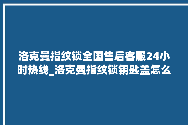 洛克曼指纹锁全国售后客服24小时热线_洛克曼指纹锁钥匙盖怎么打开 。洛克