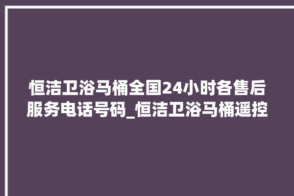 恒洁卫浴马桶全国24小时各售后服务电话号码_恒洁卫浴马桶遥控器说明书 。马桶