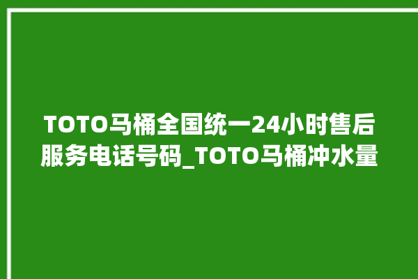 TOTO马桶全国统一24小时售后服务电话号码_TOTO马桶冲水量怎么调节 。马桶