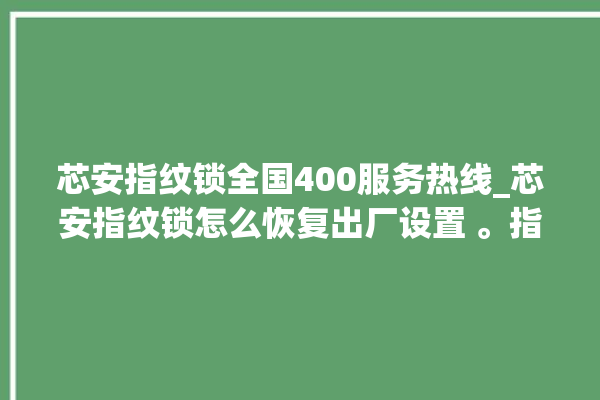 芯安指纹锁全国400服务热线_芯安指纹锁怎么恢复出厂设置 。指纹锁