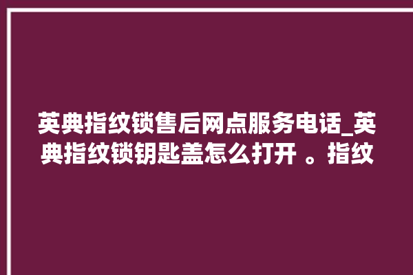 英典指纹锁售后网点服务电话_英典指纹锁钥匙盖怎么打开 。指纹锁