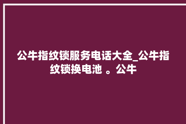 公牛指纹锁服务电话大全_公牛指纹锁换电池 。公牛