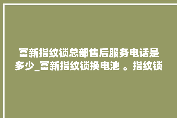 富新指纹锁总部售后服务电话是多少_富新指纹锁换电池 。指纹锁