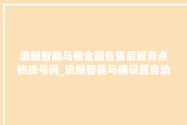 浪鲸智能马桶全国各售后服务点热线号码_浪鲸智能马桶设置自动冲水 。马桶