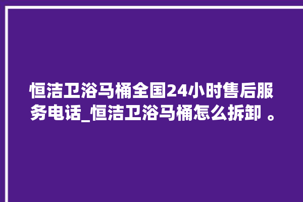 恒洁卫浴马桶全国24小时售后服务电话_恒洁卫浴马桶怎么拆卸 。马桶